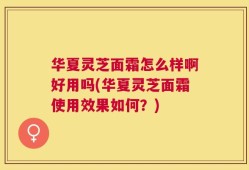 华夏灵芝面霜怎么样啊好用吗(华夏灵芝面霜使用效果如何？)