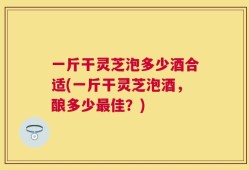 一斤干灵芝泡多少酒合适(一斤干灵芝泡酒，酿多少最佳？)