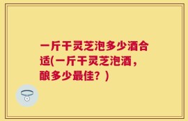 一斤干灵芝泡多少酒合适(一斤干灵芝泡酒，酿多少最佳？)