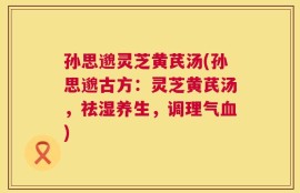 孙思邈灵芝黄芪汤(孙思邈古方：灵芝黄芪汤，祛湿养生，调理气血)