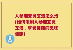 人参鹿茸灵芝酒怎么泡(如何泡制人参鹿茸灵芝酒，享受健康的美味佳酿)