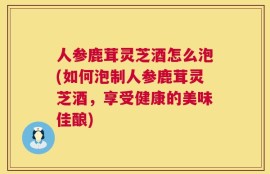 人参鹿茸灵芝酒怎么泡(如何泡制人参鹿茸灵芝酒，享受健康的美味佳酿)