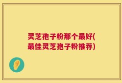 灵芝孢子粉那个最好(最佳灵芝孢子粉推荐)