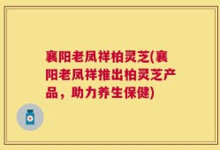 襄阳老凤祥柏灵芝(襄阳老凤祥推出柏灵芝产品，助力养生保健)