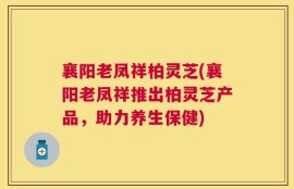 襄阳老凤祥柏灵芝(襄阳老凤祥推出柏灵芝产品，助力养生保健)