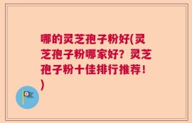 哪的灵芝孢子粉好(灵芝孢子粉哪家好？灵芝孢子粉十佳排行推荐！)