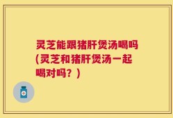 灵芝能跟猪肝煲汤喝吗(灵芝和猪肝煲汤一起喝对吗？)