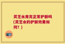 灵芝水用完正常护肤吗(灵芝水的护肤效果如何？)