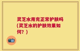灵芝水用完正常护肤吗(灵芝水的护肤效果如何？)
