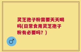 灵芝孢子粉需要天天喝吗(日常食用灵芝孢子粉有必要吗？)