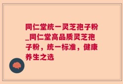 同仁堂统一灵芝孢子粉_同仁堂高品质灵芝孢子粉，统一标准，健康养生之选