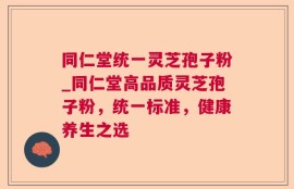 同仁堂统一灵芝孢子粉_同仁堂高品质灵芝孢子粉，统一标准，健康养生之选