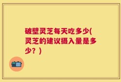 破壁灵芝每天吃多少(灵芝的建议摄入量是多少？)