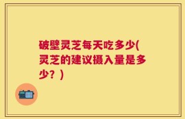 破壁灵芝每天吃多少(灵芝的建议摄入量是多少？)
