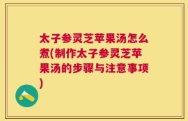 太子参灵芝苹果汤怎么煮(制作太子参灵芝苹果汤的步骤与注意事项)