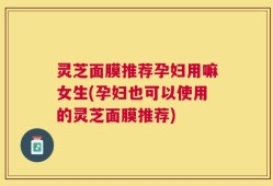 灵芝面膜推荐孕妇用嘛女生(孕妇也可以使用的灵芝面膜推荐)