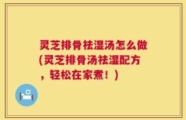 灵芝排骨祛湿汤怎么做(灵芝排骨汤祛湿配方，轻松在家煮！)