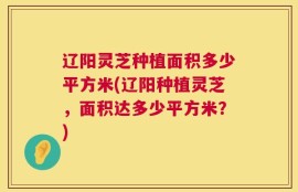 辽阳灵芝种植面积多少平方米(辽阳种植灵芝，面积达多少平方米？)