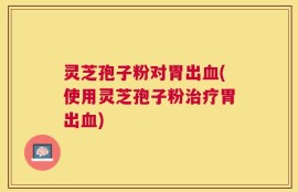 灵芝孢子粉对胃出血(使用灵芝孢子粉治疗胃出血)