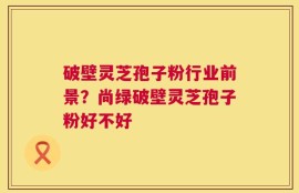 破壁灵芝孢子粉行业前景？尚绿破壁灵芝孢子粉好不好