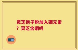 灵芝孢子粉加入硒元素？灵芝含硒吗