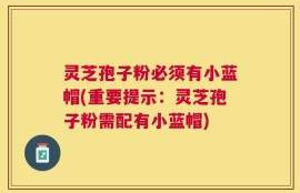 灵芝孢子粉必须有小蓝帽(重要提示：灵芝孢子粉需配有小蓝帽)
