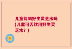 儿童能喝野生灵芝水吗(儿童可否饮用野生灵芝水？)