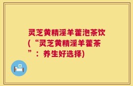 灵芝黄精淫羊藿泡茶饮(“灵芝黄精淫羊藿茶”：养生好选择)