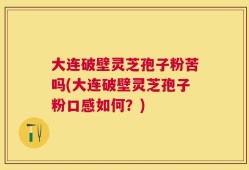 大连破壁灵芝孢子粉苦吗(大连破壁灵芝孢子粉口感如何？)