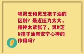 喝灵芝和灵芝孢子油的区别？最近压力太大，精神太紧张了，灵#芝#孢子油有安宁心神的作用吗？