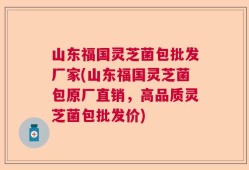 山东福国灵芝菌包批发厂家(山东福国灵芝菌包原厂直销，高品质灵芝菌包批发价)