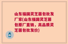 山东福国灵芝菌包批发厂家(山东福国灵芝菌包原厂直销，高品质灵芝菌包批发价)