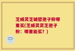 芝威灵芝破壁孢子粉哪里买(芝威灵灵芝孢子粉：哪里能买？)