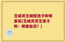 芝威灵芝破壁孢子粉哪里买(芝威灵灵芝孢子粉：哪里能买？)