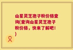 山星灵芝孢子粉价格查询(查询山星灵芝孢子粉价格，快来了解吧！)