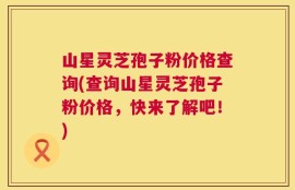 山星灵芝孢子粉价格查询(查询山星灵芝孢子粉价格，快来了解吧！)