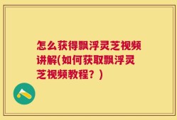 怎么获得飘浮灵芝视频讲解(如何获取飘浮灵芝视频教程？)