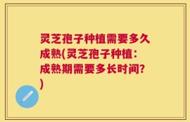 灵芝孢子种植需要多久成熟(灵芝孢子种植：成熟期需要多长时间？)