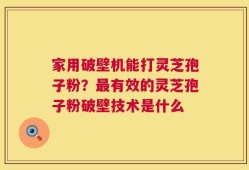 家用破壁机能打灵芝孢子粉？最有效的灵芝孢子粉破壁技术是什么