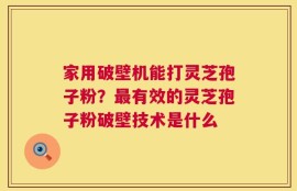 家用破壁机能打灵芝孢子粉？最有效的灵芝孢子粉破壁技术是什么