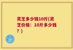 灵芝多少钱10斤(灵芝价格：10斤多少钱？)