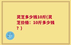 灵芝多少钱10斤(灵芝价格：10斤多少钱？)
