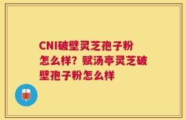 CNI破壁灵芝孢子粉怎么样？赋汤亭灵芝破壁孢子粉怎么样