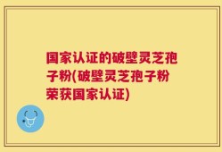 国家认证的破壁灵芝孢子粉(破壁灵芝孢子粉荣获国家认证)