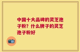 中国十大品碑的灵芝孢子粉？什么牌子的灵芝孢子粉好