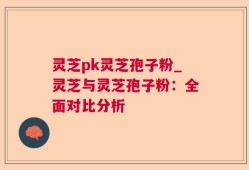 灵芝pk灵芝孢子粉_灵芝与灵芝孢子粉：全面对比分析