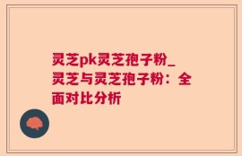 灵芝pk灵芝孢子粉_灵芝与灵芝孢子粉：全面对比分析