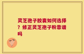 灵芝孢子胶囊如何选择？修正灵芝孢子粉靠谱吗