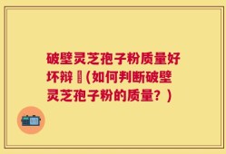 破壁灵芝孢子粉质量好坏辩別(如何判断破壁灵芝孢子粉的质量？)