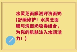 水灵芝面膜测评洗面奶(舒缓修护！水灵芝面膜与洗面奶吸毒组合，为你的肌肤注入水润活力！)